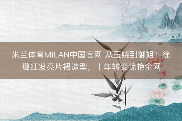 米兰体育MILAN中国官网 从玉娆到御姐！徐璐红发亮片裙造型，十年转变惊艳全网