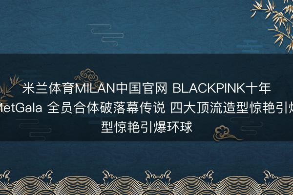 米兰体育MILAN中国官网 BLACKPINK十年首聚MetGala 全员合体破落幕传说 四大顶流造型惊艳引爆环球