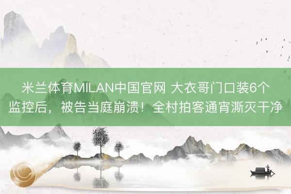 米兰体育MILAN中国官网 大衣哥门口装6个监控后，被告当庭崩溃！全村拍客通宵澌灭干净