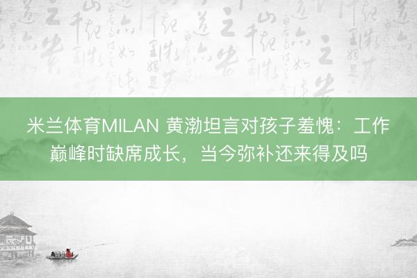 米兰体育MILAN 黄渤坦言对孩子羞愧:工作巅峰时缺席成长,当今弥补还来得及吗