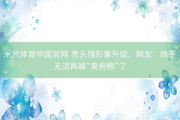米兰体育中国官网 秃头强形象升级，网友：终于无须再喊“臭狗熊”了