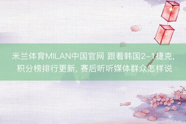 米兰体育MILAN中国官网 跟着韩国2-1捷克， 积分榜排行更新， 赛后听听媒体群众怎样说