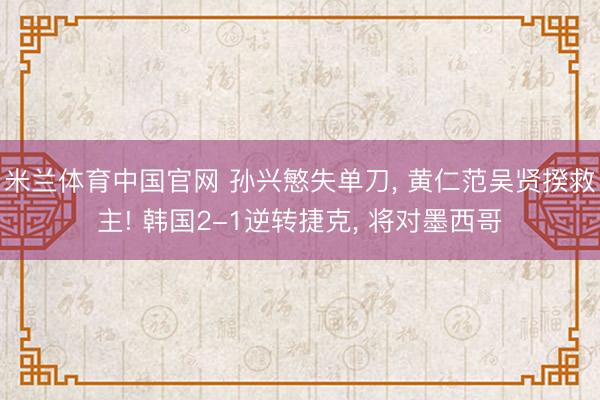 米兰体育中国官网 孙兴慜失单刀， 黄仁范吴贤揆救主! 韩国2-1逆转捷克， 将对墨西哥