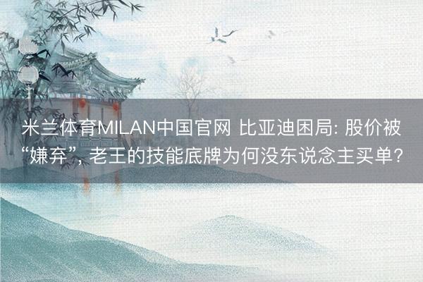 米兰体育MILAN中国官网 比亚迪困局: 股价被“嫌弃”， 老王的技能底牌为何没东说念主买单?
