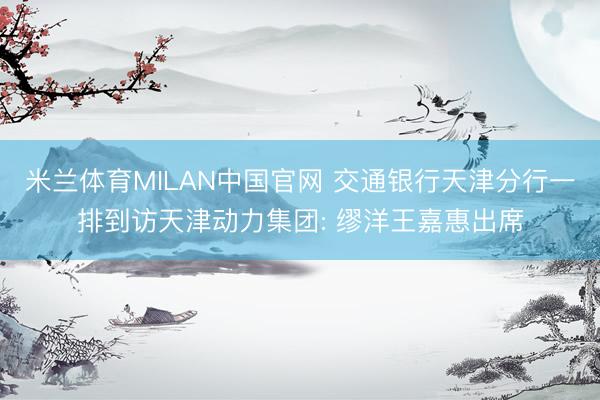米兰体育MILAN中国官网 交通银行天津分行一排到访天津动力集团: 缪洋王嘉惠出席