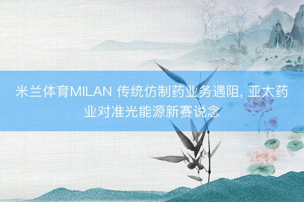 米兰体育MILAN 传统仿制药业务遇阻， 亚太药业对准光能源新赛说念