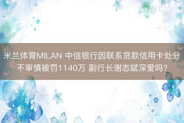 米兰体育MILAN 中信银行因联系贷款信用卡处分不审慎被罚1140万 副行长谢志斌深爱吗?