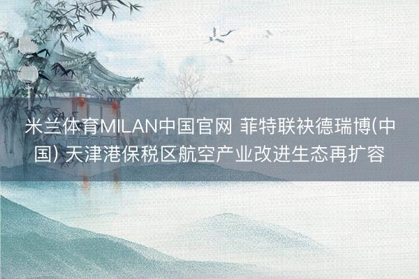 米兰体育MILAN中国官网 菲特联袂德瑞博(中国) 天津港保税区航空产业改进生态再扩容