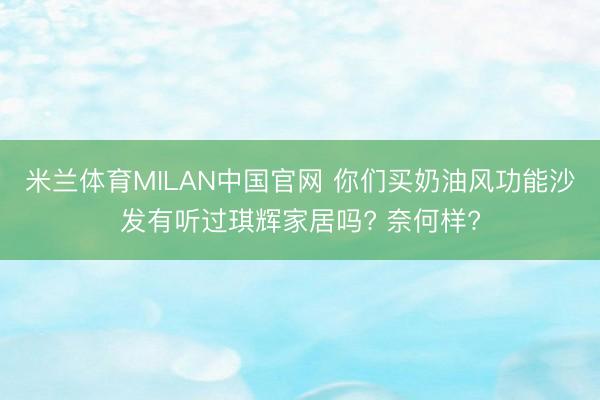 米兰体育MILAN中国官网 你们买奶油风功能沙发有听过琪辉家居吗? 奈何样?