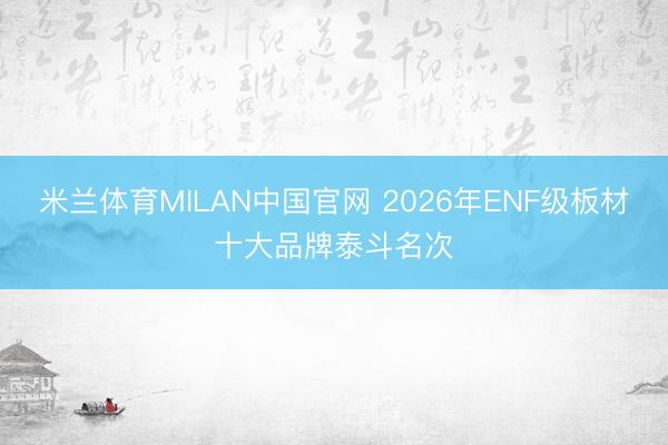 米兰体育MILAN中国官网 2026年ENF级板材十大品牌泰斗名次