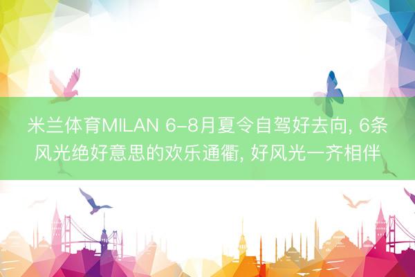 米兰体育MILAN 6-8月夏令自驾好去向, 6条风光绝好意思的欢乐通衢, 好风光一齐相伴