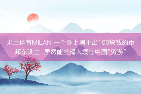米兰体育MILAN 一个身上掏不出100块钱的番邦东谈主， 居然能丝滑入境在中国“穷游”