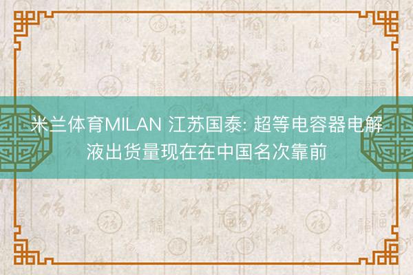 米兰体育MILAN 江苏国泰: 超等电容器电解液出货量现在在中国名次靠前