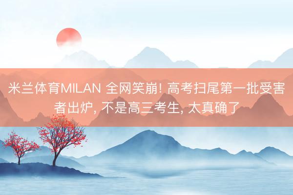 米兰体育MILAN 全网笑崩! 高考扫尾第一批受害者出炉， 不是高三考生， 太真确了