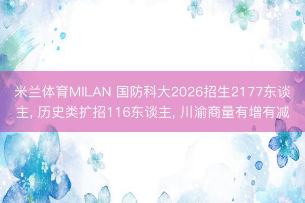 米兰体育MILAN 国防科大2026招生2177东谈主， 历史类扩招116东谈主， 川渝商量有增有减