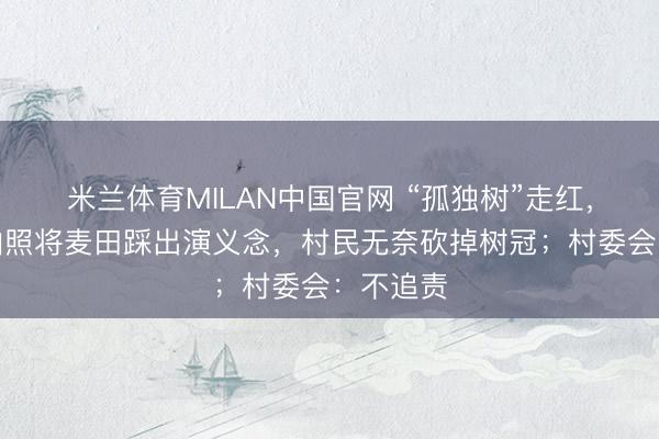 米兰体育MILAN中国官网 “孤独树”走红，搭客为拍照将麦田踩出演义念，村民无奈砍掉树冠；村委会：不追责