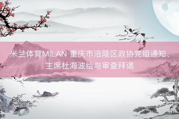 米兰体育MILAN 重庆市涪陵区政协党组通知、主席杜海波给与审查拜谒