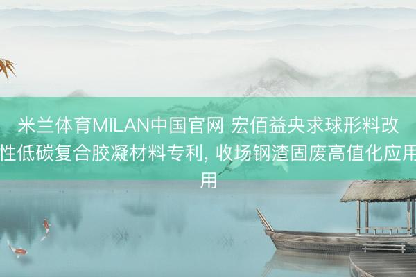 米兰体育MILAN中国官网 宏佰益央求球形料改性低碳复合胶凝材料专利， 收场钢渣固废高值化应用