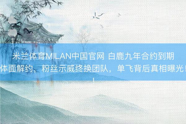 米兰体育MILAN中国官网 白鹿九年合约到期体面解约,粉丝示威终换团队,单飞背后真相曝光!
