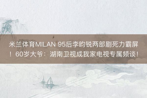 米兰体育MILAN 95后李昀锐两部剧死力霸屏!60岁大爷:湖南卫视成我家电视专属频谈!