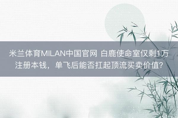 米兰体育MILAN中国官网 白鹿使命室仅剩1万注册本钱,单飞后能否扛起顶流买卖价值?