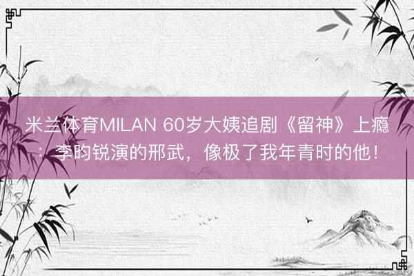 米兰体育MILAN 60岁大姨追剧《留神》上瘾：李昀锐演的邢武，像极了我年青时的他！
