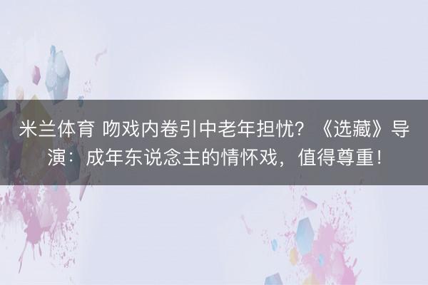 米兰体育 吻戏内卷引中老年担忧？《选藏》导演：成年东说念主的情怀戏，值得尊重！