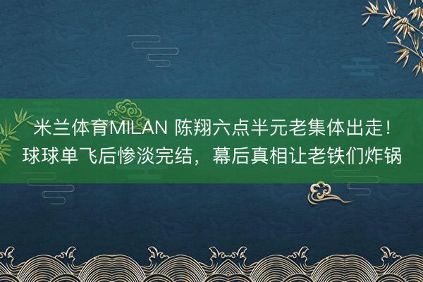 米兰体育MILAN 陈翔六点半元老集体出走！球球单飞后惨淡完结，幕后真相让老铁们炸锅