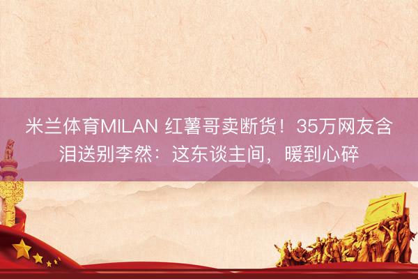 米兰体育MILAN 红薯哥卖断货！35万网友含泪送别李然：这东谈主间，暖到心碎