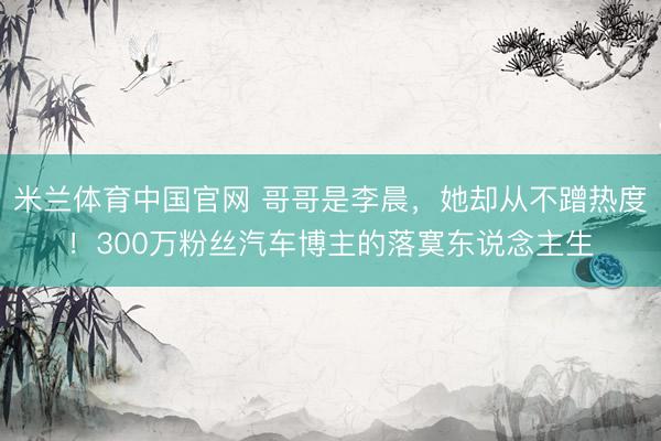 米兰体育中国官网 哥哥是李晨,她却从不蹭热度!300万粉丝汽车博主的落寞东说念主生
