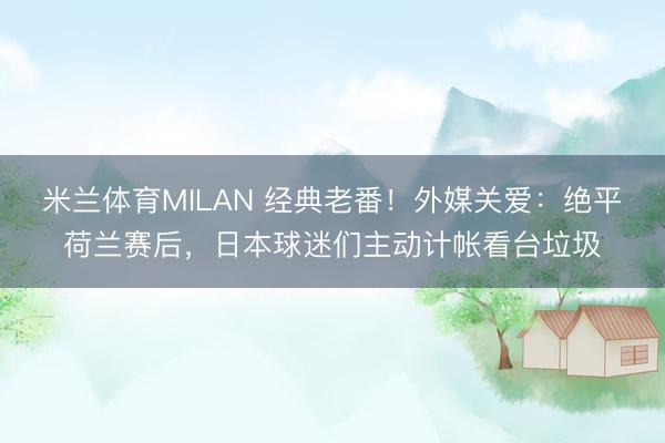 米兰体育MILAN 经典老番！外媒关爱：绝平荷兰赛后，日本球迷们主动计帐看台垃圾