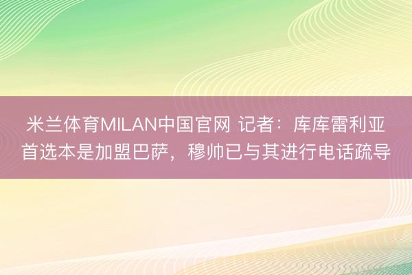 米兰体育MILAN中国官网 记者：库库雷利亚首选本是加盟巴萨，穆帅已与其进行电话疏导