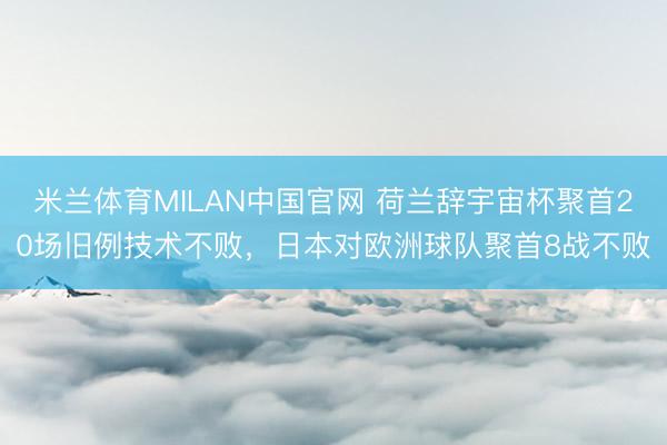 米兰体育MILAN中国官网 荷兰辞宇宙杯聚首20场旧例技术不败，日本对欧洲球队聚首8战不败