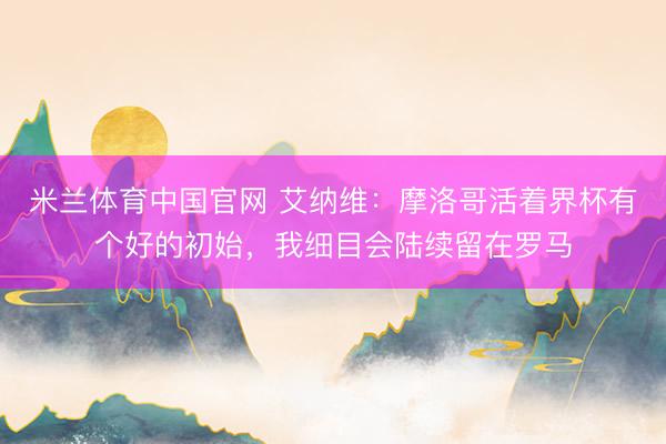 米兰体育中国官网 艾纳维：摩洛哥活着界杯有个好的初始，我细目会陆续留在罗马