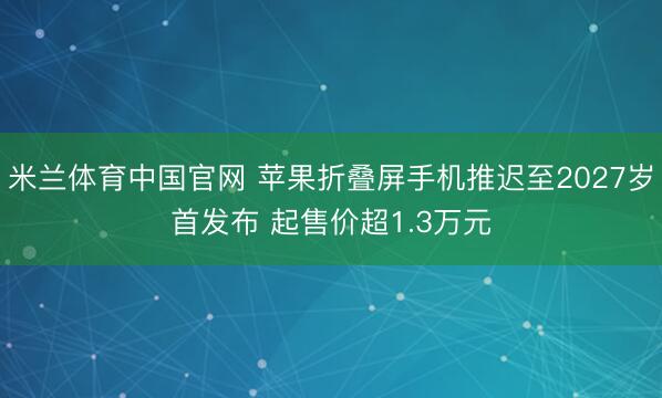 米兰体育中国官网 苹果折叠屏手机推迟至2027岁首发布 起售价超1.3万元