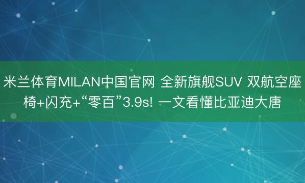 米兰体育MILAN中国官网 全新旗舰SUV 双航空座椅+闪充+“零百”3.9s! 一文看懂比亚迪大唐