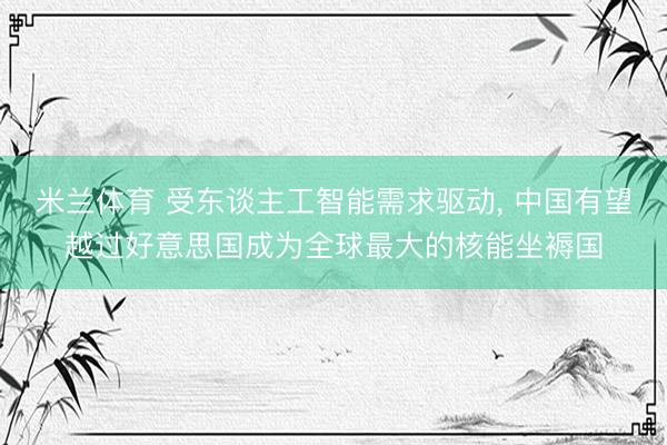 米兰体育 受东谈主工智能需求驱动， 中国有望越过好意思国成为全球最大的核能坐褥国