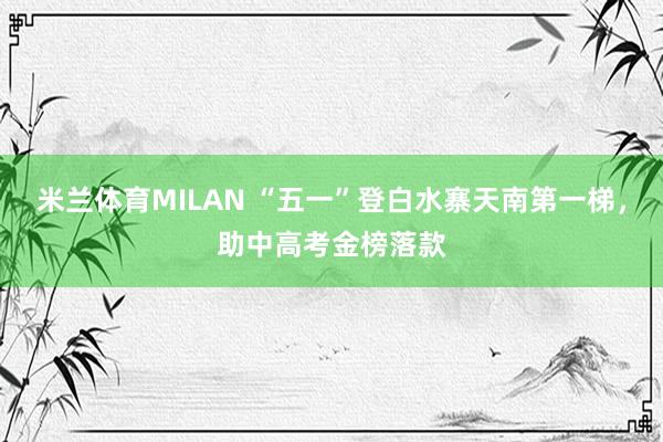 米兰体育MILAN “五一”登白水寨天南第一梯，助中高考金榜落款