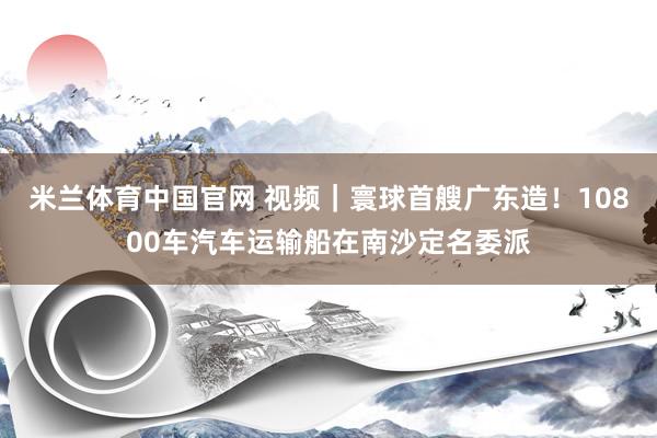 米兰体育中国官网 视频｜寰球首艘广东造！10800车汽车运输船在南沙定名委派