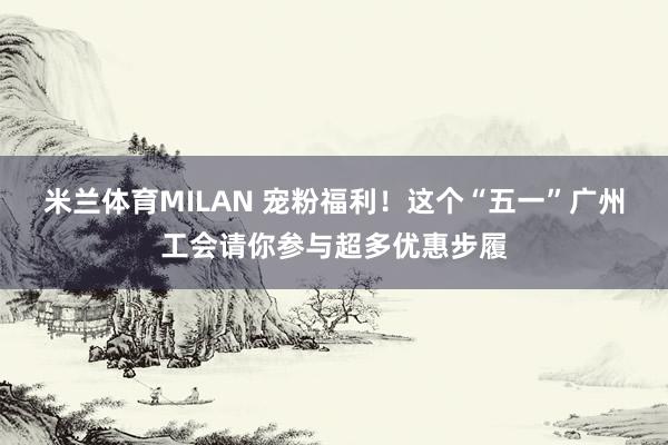 米兰体育MILAN 宠粉福利！这个“五一”广州工会请你参与超多优惠步履