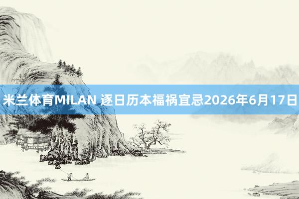 米兰体育MILAN 逐日历本福祸宜忌2026年6月17日