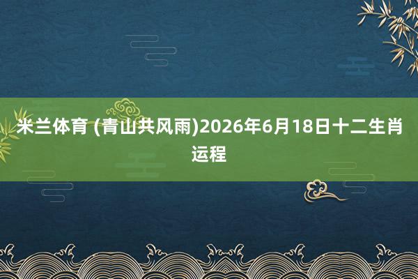米兰体育 (青山共风雨)2026年6月18日十二生肖运程