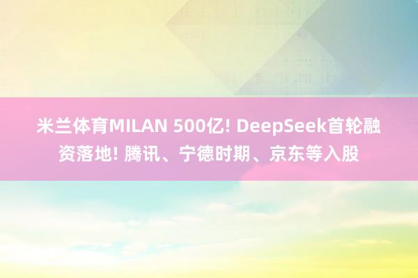 米兰体育MILAN 500亿! DeepSeek首轮融资落地! 腾讯、宁德时期、京东等入股