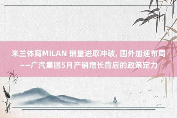 米兰体育MILAN 销量进取冲破, 国外加速布局——广汽集团5月产销增长背后的政策定力