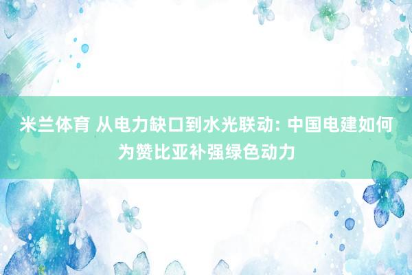 米兰体育 从电力缺口到水光联动: 中国电建如何为赞比亚补强绿色动力