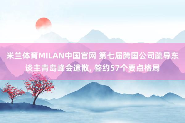 米兰体育MILAN中国官网 第七届跨国公司疏导东谈主青岛峰会遣散， 签约57个要点格局