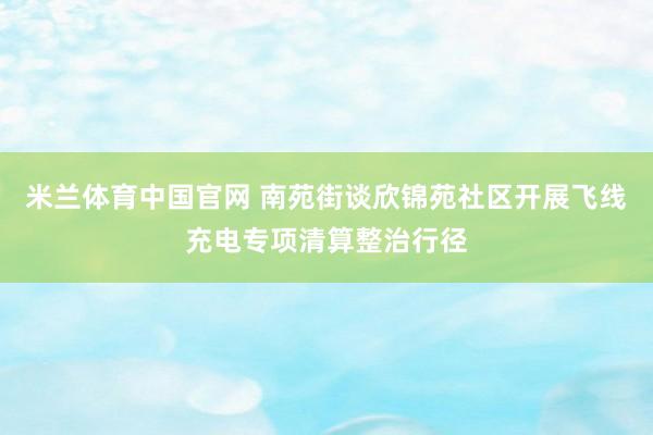 米兰体育中国官网 南苑街谈欣锦苑社区开展飞线充电专项清算整治行径