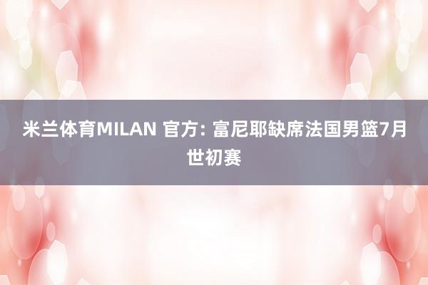 米兰体育MILAN 官方: 富尼耶缺席法国男篮7月世初赛