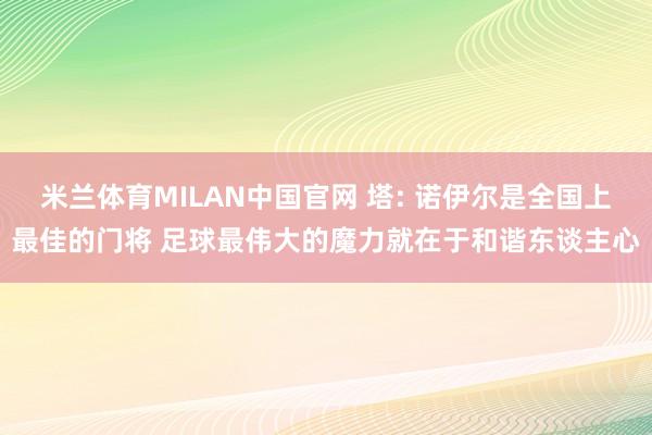 米兰体育MILAN中国官网 塔: 诺伊尔是全国上最佳的门将 足球最伟大的魔力就在于和谐东谈主心