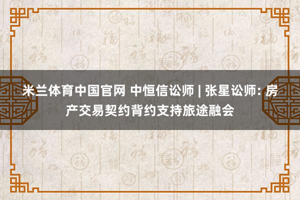 米兰体育中国官网 中恒信讼师 | 张星讼师: 房产交易契约背约支持旅途融会